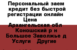 Персональный заем: кредит без быстрой регистрации онлайн › Цена ­ 11 - Архангельская обл., Коношский р-н, Большое Заволжье д. Услуги » Другие   